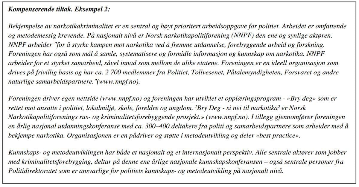 Kompenserende tiltak. Eksempel 2:
Bekjempelse av narkotikakriminalitet er en sentral og høyt prioritert arbeidsoppgave for politiet. Arbeidet er omfattende og metodemessig krevende. På nasjonalt nivå er Norsk narkotikapolitiforening (NNPF) den ene og synlige aktøren. NNPF arbeider «for å styrke kampen mot narkotika ved å fremme utdannelse, forebyggende arbeid og forskning. Foreningen har også som mål å samle, systematisere og formidle informasjon og kunnskap om narkotika. NNPF arbeider for et styrket samarbeid, såvel innad som mellom de ulike etatene. Foreningen er en ideell organisasjon som drives på frivillig basis og har ca. 2 700 medlemmer fra Politiet, Tollvesenet, Påtalemyndigheten, Forsvaret og andre naturlige samarbeidspartnere. «(www.nnpfno).
Foreningen driver egen nettside (www. nnpfno) og foreningen har utviklet et opplæringsprogram - «Bry deg» som er rettet mot ansatte i politiet, lokalmiljø, skole, foreldre og ungdom. Bry Deg - si nei til narkotika er Norsk Narkotikapolitiforenings rus- og kriminalitetsforebyggende prosjekt.» (www.nnpfno). I tillegg gjennomfører foreningen en årlig nasjonal utdanningskonferanse med ca. 300-400 deltakere fra politi og samarbeidspartnere som arbeider med å bekjempe narkotika. Organisasjonen er en pådriver og støtte i metodeutvikling og deler «best practice».
Kunnskaps- og metodeutviklingen har både et nasjonalt og et internasjonalt perspektiv. Alle sentrale aktører som jobber med kriminalitetsforebygging, deltar på denne ene årlige nasjonale kunnskapskonferansen - også sentrale personer fra Politidirektoratet som er ansvarlige for politiets kunnskaps- og metodeutvikling på nasjonalt nivå.